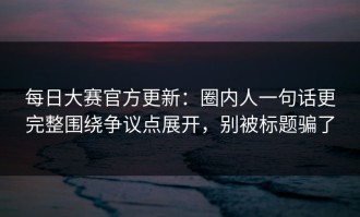每日大赛官方更新：圈内人一句话更完整围绕争议点展开，别被标题骗了