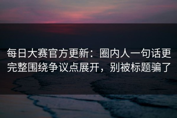 每日大赛官方更新：圈内人一句话更完整围绕争议点展开，别被标题骗了