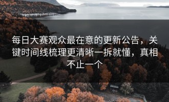每日大赛观众最在意的更新公告，关键时间线梳理更清晰一拆就懂，真相不止一个