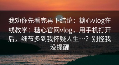 我劝你先看完再下结论：糖心vlog在线教学：糖心官网vlog，用手机打开后，细节多到我怀疑人生…？别怪我没提醒