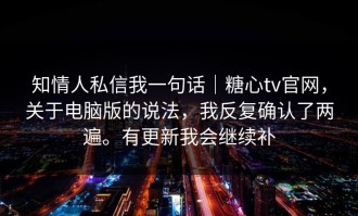 知情人私信我一句话｜糖心tv官网，关于电脑版的说法，我反复确认了两遍。有更新我会继续补