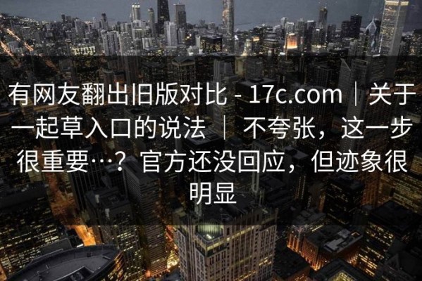 有网友翻出旧版对比 - 17c.com｜关于一起草入口的说法 ｜ 不夸张，这一步很重要…？官方还没回应，但迹象很明显