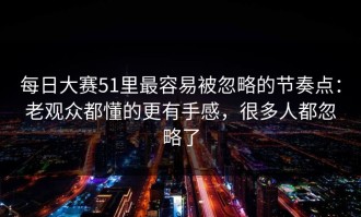 每日大赛51里最容易被忽略的节奏点：老观众都懂的更有手感，很多人都忽略了