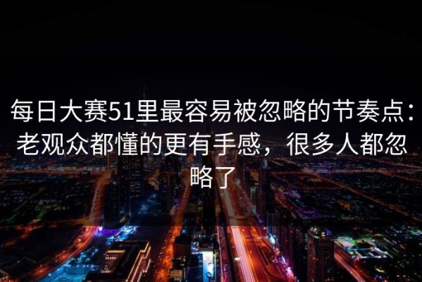 每日大赛51里最容易被忽略的节奏点：老观众都懂的更有手感，很多人都忽略了