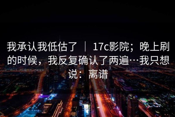 我承认我低估了 ｜ 17c影院；晚上刷的时候，我反复确认了两遍…我只想说：离谱