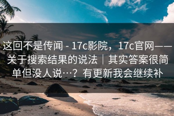 这回不是传闻 - 17c影院，17c官网——关于搜索结果的说法｜其实答案很简单但没人说…？有更新我会继续补