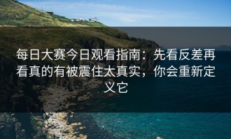 每日大赛今日观看指南：先看反差再看真的有被震住太真实，你会重新定义它