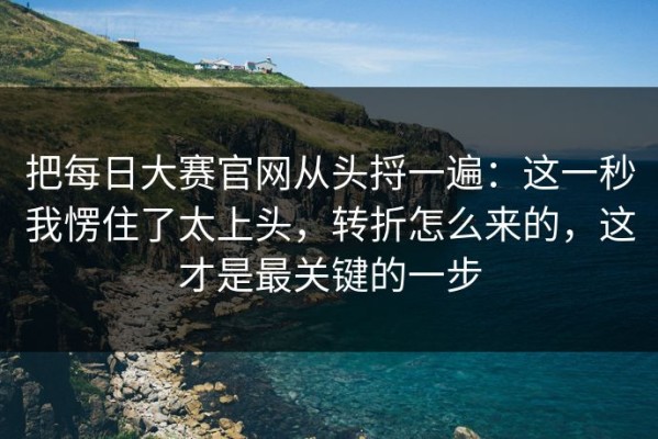 把每日大赛官网从头捋一遍：这一秒我愣住了太上头，转折怎么来的，这才是最关键的一步
