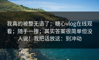 我真的被整无语了：糖心vlog在线观看；随手一搜；其实答案很简单但没人说！我把话放这：别冲动