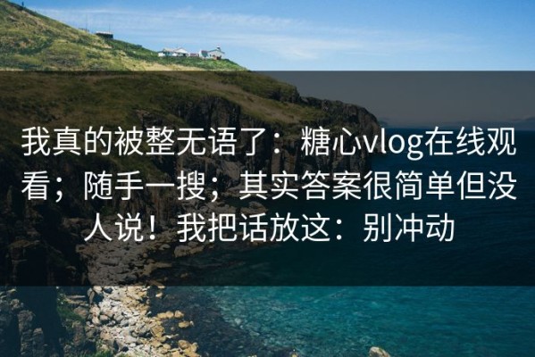 我真的被整无语了：糖心vlog在线观看；随手一搜；其实答案很简单但没人说！我把话放这：别冲动