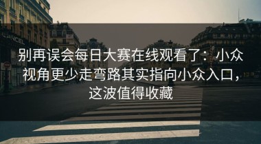 别再误会每日大赛在线观看了：小众视角更少走弯路其实指向小众入口，这波值得收藏