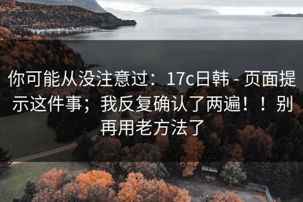 你可能从没注意过：17c日韩 - 页面提示这件事；我反复确认了两遍！！别再用老方法了
