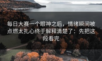 每日大赛一个眼神之后，情绪瞬间被点燃太扎心终于解释清楚了：先把这段看完