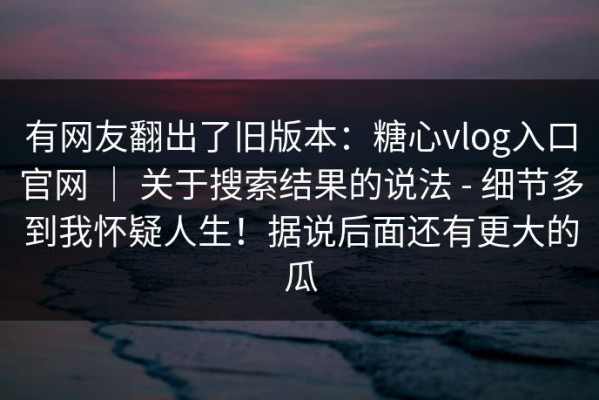 有网友翻出了旧版本：糖心vlog入口官网 ｜ 关于搜索结果的说法 - 细节多到我怀疑人生！据说后面还有更大的瓜