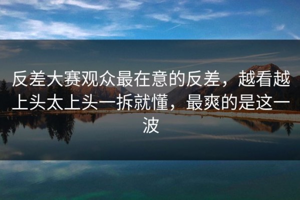 反差大赛观众最在意的反差，越看越上头太上头一拆就懂，最爽的是这一波