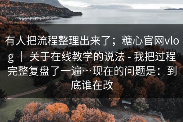 有人把流程整理出来了；糖心官网vlog ｜ 关于在线教学的说法 - 我把过程完整复盘了一遍…现在的问题是：到底谁在改
