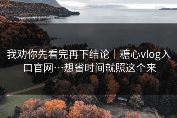 我劝你先看完再下结论｜糖心vlog入口官网…想省时间就照这个来