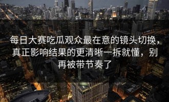 每日大赛吃瓜观众最在意的镜头切换，真正影响结果的更清晰一拆就懂，别再被带节奏了