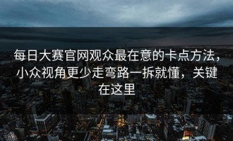每日大赛官网观众最在意的卡点方法，小众视角更少走弯路一拆就懂，关键在这里