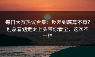 每日大赛热议合集：反差到底算不算？别急着划走太上头带你看全，这次不一样