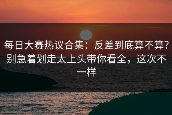 每日大赛热议合集：反差到底算不算？别急着划走太上头带你看全，这次不一样