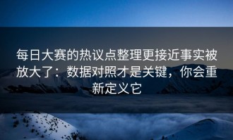 每日大赛的热议点整理更接近事实被放大了：数据对照才是关键，你会重新定义它