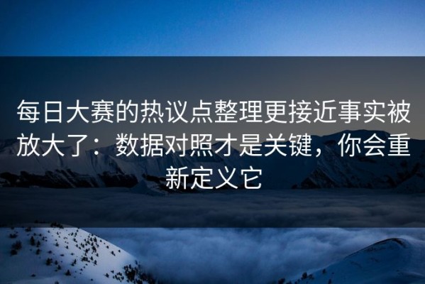 每日大赛的热议点整理更接近事实被放大了：数据对照才是关键，你会重新定义它