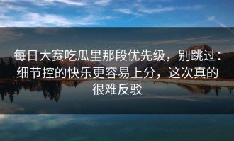 每日大赛吃瓜里那段优先级，别跳过：细节控的快乐更容易上分，这次真的很难反驳
