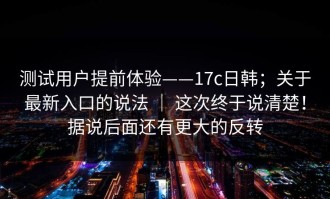 测试用户提前体验——17c日韩；关于最新入口的说法 ｜ 这次终于说清楚！据说后面还有更大的反转