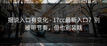 据说入口有变化 - 17cc最新入口？别被带节奏，但也别装瞎