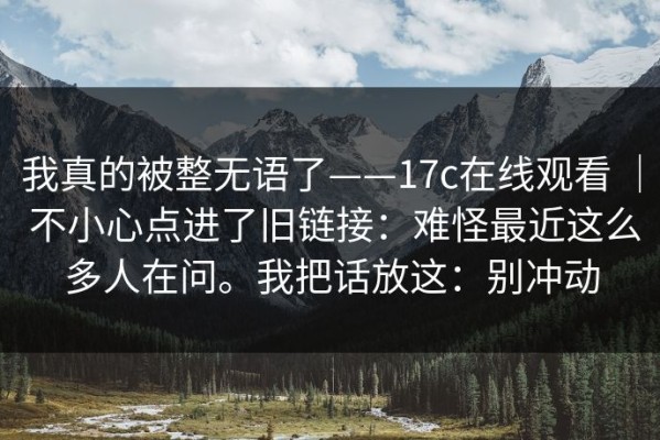 我真的被整无语了——17c在线观看 ｜ 不小心点进了旧链接：难怪最近这么多人在问。我把话放这：别冲动