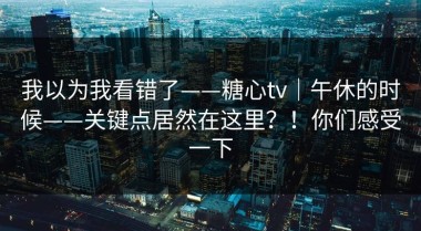 我以为我看错了——糖心tv｜午休的时候——关键点居然在这里？！你们感受一下