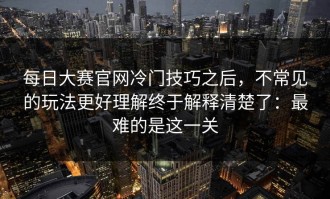 每日大赛官网冷门技巧之后，不常见的玩法更好理解终于解释清楚了：最难的是这一关