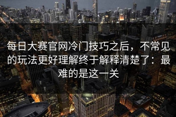 每日大赛官网冷门技巧之后，不常见的玩法更好理解终于解释清楚了：最难的是这一关