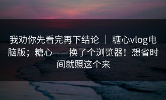 我劝你先看完再下结论 ｜ 糖心vlog电脑版；糖心——换了个浏览器！想省时间就照这个来