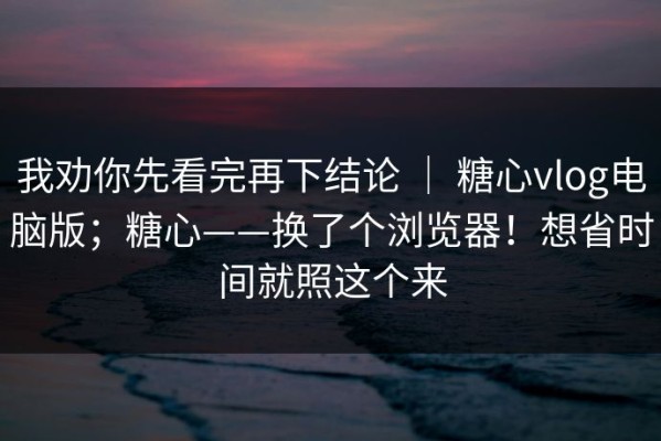 我劝你先看完再下结论 ｜ 糖心vlog电脑版；糖心——换了个浏览器！想省时间就照这个来