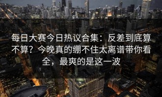每日大赛今日热议合集：反差到底算不算？今晚真的绷不住太离谱带你看全，最爽的是这一波