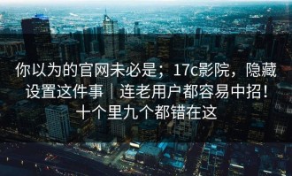 你以为的官网未必是；17c影院，隐藏设置这件事｜连老用户都容易中招！十个里九个都错在这