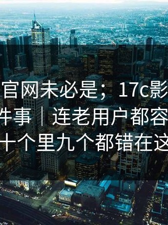 你以为的官网未必是；17c影院，隐藏设置这件事｜连老用户都容易中招！十个里九个都错在这