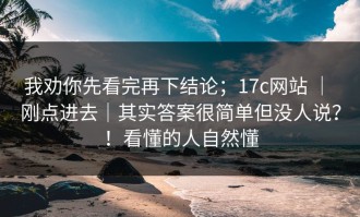 我劝你先看完再下结论；17c网站 ｜ 刚点进去｜其实答案很简单但没人说？！看懂的人自然懂