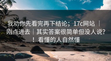 我劝你先看完再下结论；17c网站 ｜ 刚点进去｜其实答案很简单但没人说？！看懂的人自然懂