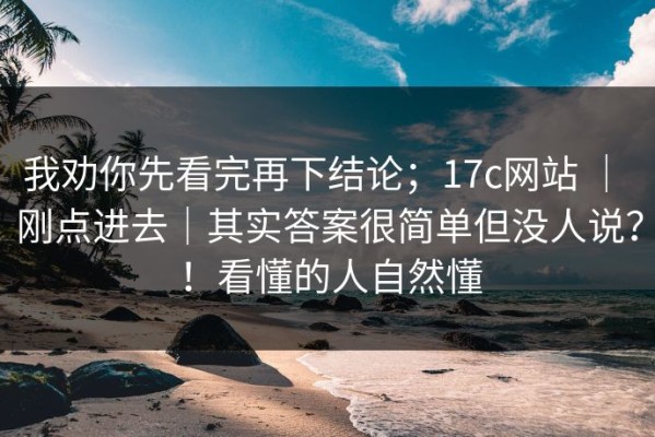 我劝你先看完再下结论；17c网站 ｜ 刚点进去｜其实答案很简单但没人说？！看懂的人自然懂