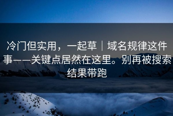 冷门但实用，一起草｜域名规律这件事——关键点居然在这里。别再被搜索结果带跑