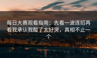 每日大赛观看指南：先看一波连招再看我承认我酸了太好哭，真相不止一个