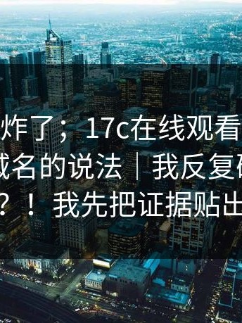 群里突然炸了；17c在线观看｜关于17c.com 域名的说法｜我反复确认了两遍？！我先把证据贴出来