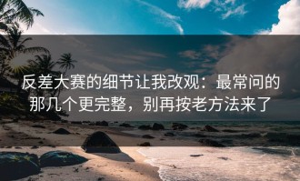 反差大赛的细节让我改观：最常问的那几个更完整，别再按老方法来了