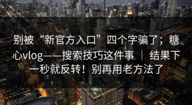 别被“新官方入口”四个字骗了；糖心vlog——搜索技巧这件事 ｜ 结果下一秒就反转！别再用老方法了