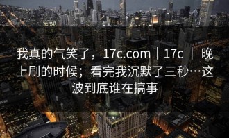 我真的气笑了，17c.com｜17c ｜ 晚上刷的时候；看完我沉默了三秒…这波到底谁在搞事