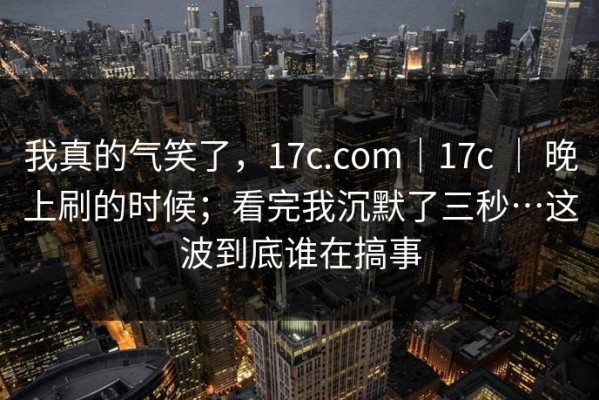 我真的气笑了，17c.com｜17c ｜ 晚上刷的时候；看完我沉默了三秒…这波到底谁在搞事