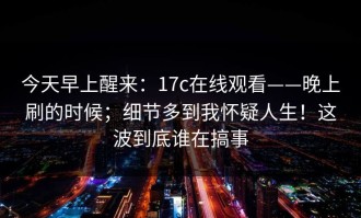 今天早上醒来：17c在线观看——晚上刷的时候；细节多到我怀疑人生！这波到底谁在搞事